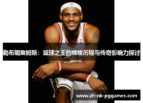 勒布朗詹姆斯:篮球之王的辉煌历程与传奇影响力探讨